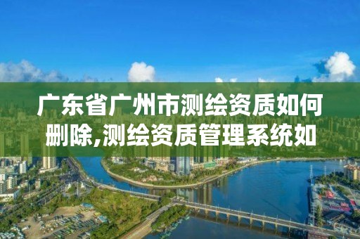 廣東省廣州市測繪資質如何刪除,測繪資質管理系統如何刪除人員