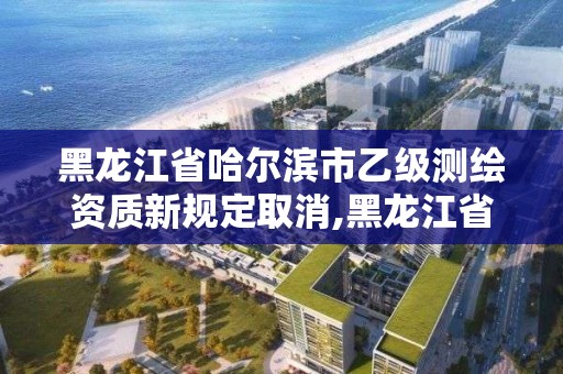 黑龍江省哈爾濱市乙級測繪資質新規定取消,黑龍江省哈爾濱市測繪局