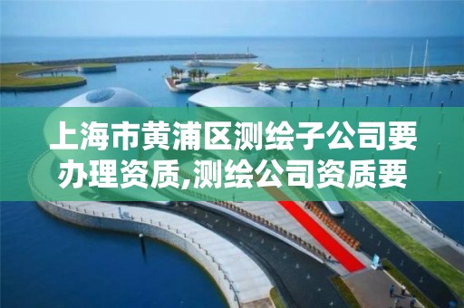 上海市黃浦區測繪子公司要辦理資質,測繪公司資質要求