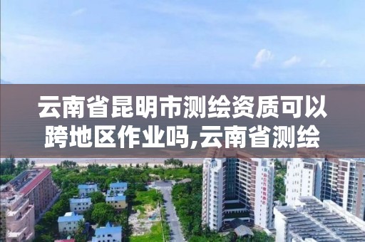 云南省昆明市測繪資質可以跨地區作業嗎,云南省測繪資質管理辦法。