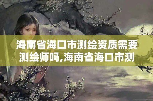 海南省海口市測繪資質需要測繪師嗎,海南省海口市測繪資質需要測繪師嗎知乎