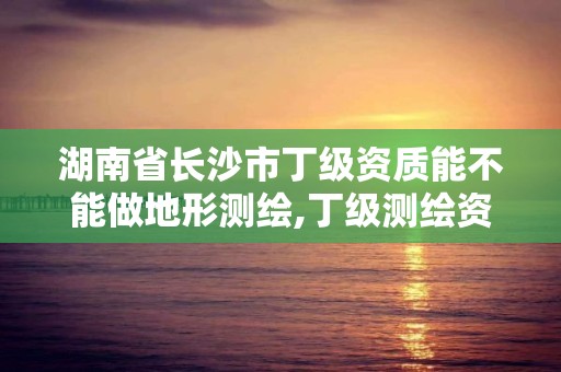 湖南省長沙市丁級資質能不能做地形測繪,丁級測繪資質申請人員條件。