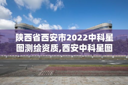 陜西省西安市2022中科星圖測繪資質,西安中科星圖空間數據技術