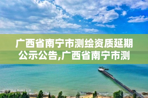 廣西省南寧市測繪資質延期公示公告,廣西省南寧市測繪資質延期公示公告查詢。