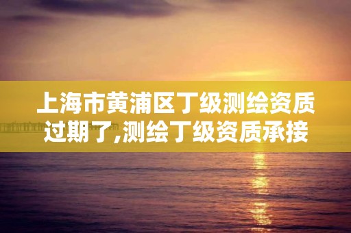 上海市黃浦區丁級測繪資質過期了,測繪丁級資質承接業務范圍