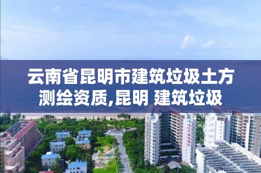 云南省昆明市建筑垃圾土方測繪資質,昆明 建筑垃圾