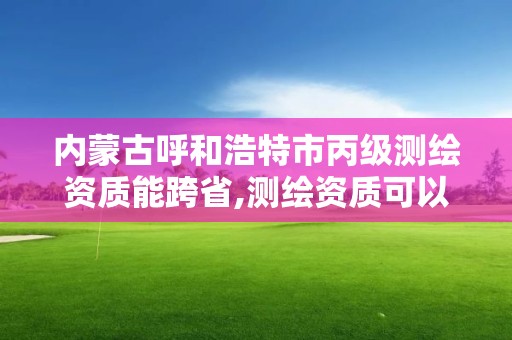 內(nèi)蒙古呼和浩特市丙級測繪資質能跨省,測繪資質可以跨省承接業(yè)務嗎