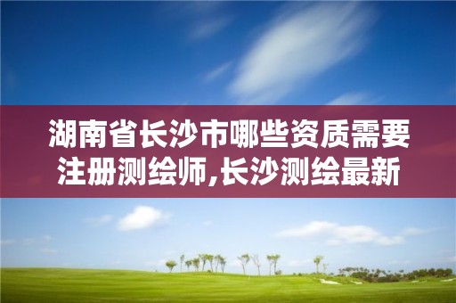 湖南省長沙市哪些資質需要注冊測繪師,長沙測繪最新招聘。