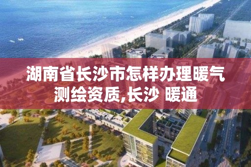 湖南省長沙市怎樣辦理暖氣測繪資質,長沙 暖通