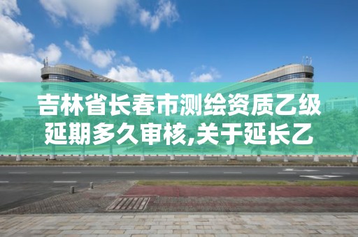 吉林省長春市測繪資質乙級延期多久審核,關于延長乙級測繪資質證書有效期的公告