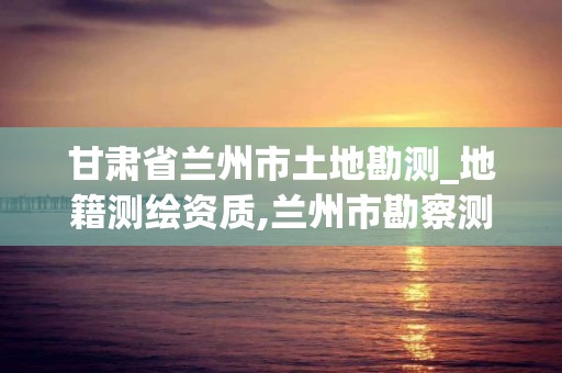 甘肅省蘭州市土地勘測_地籍測繪資質,蘭州市勘察測繪研究院地址。