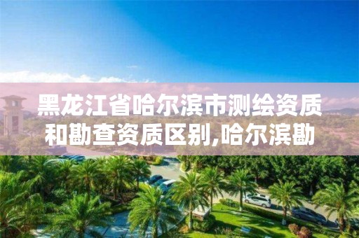 黑龍江省哈爾濱市測繪資質和勘查資質區別,哈爾濱勘察測繪院薪水