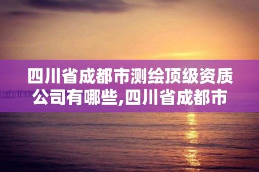 四川省成都市測繪頂級資質公司有哪些,四川省成都市測繪頂級資質公司有哪些