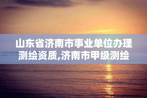 山東省濟南市事業(yè)單位辦理測繪資質,濟南市甲級測繪資質單位