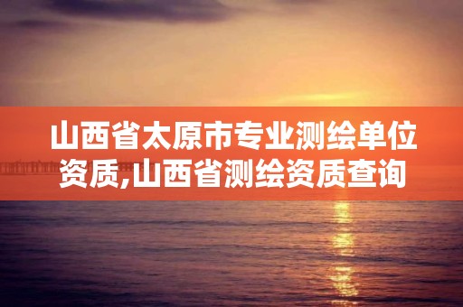 山西省太原市專業(yè)測繪單位資質(zhì),山西省測繪資質(zhì)查詢