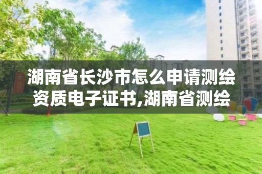 湖南省長沙市怎么申請測繪資質電子證書,湖南省測繪資質申請公示