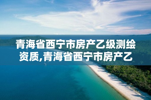 青海省西寧市房產(chǎn)乙級測繪資質(zhì),青海省西寧市房產(chǎn)乙級測繪資質(zhì)有哪些