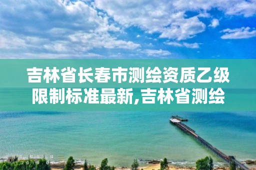 吉林省長春市測繪資質(zhì)乙級限制標(biāo)準(zhǔn)最新,吉林省測繪資質(zhì)管理平臺