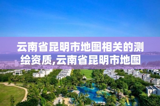 云南省昆明市地圖相關(guān)的測繪資質(zhì),云南省昆明市地圖相關(guān)的測繪資質(zhì)有哪些