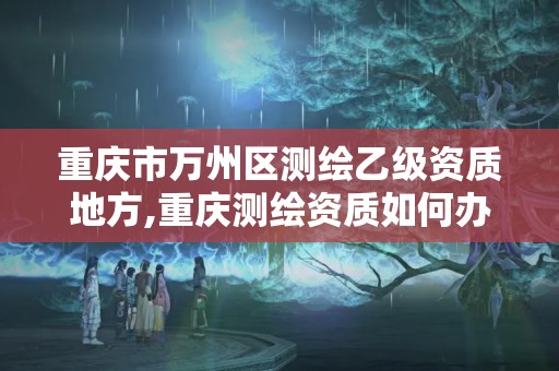 重慶市萬州區測繪乙級資質地方,重慶測繪資質如何辦理