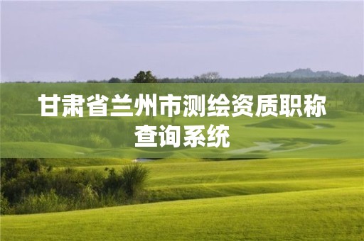 甘肅省蘭州市測(cè)繪資質(zhì)職稱查詢系統(tǒng)