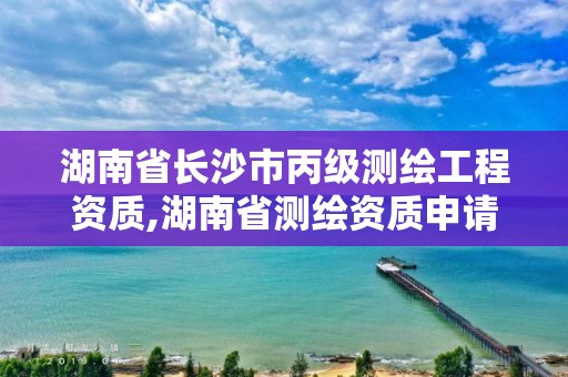 湖南省長沙市丙級測繪工程資質(zhì),湖南省測繪資質(zhì)申請公示