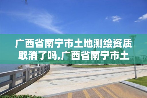 廣西省南寧市土地測繪資質取消了嗎,廣西省南寧市土地測繪資質取消了嗎