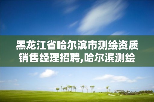 黑龍江省哈爾濱市測繪資質銷售經理招聘,哈爾濱測繪局屬于什么單位