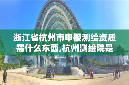 浙江省杭州市申報測繪資質需什么東西,杭州測繪院是什么單位。