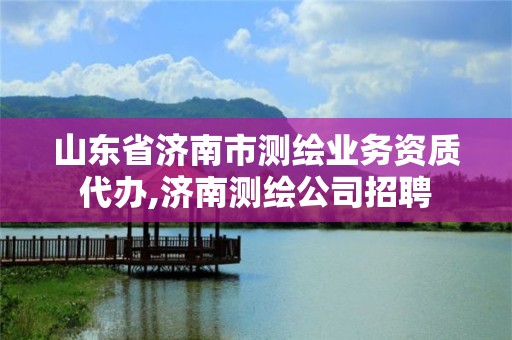 山東省濟(jì)南市測繪業(yè)務(wù)資質(zhì)代辦,濟(jì)南測繪公司招聘