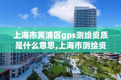 上海市黃浦區gps測繪資質是什么意思,上海市測繪資質單位名單。