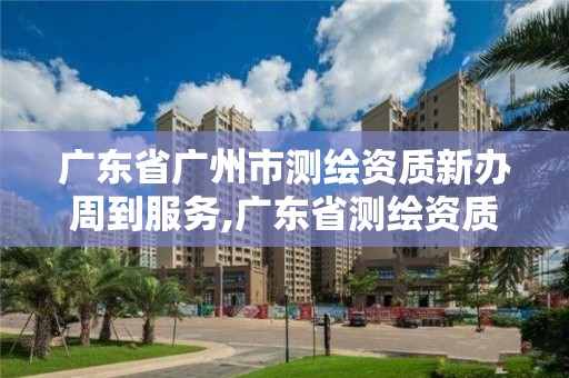 廣東省廣州市測繪資質新辦周到服務,廣東省測繪資質單位名單