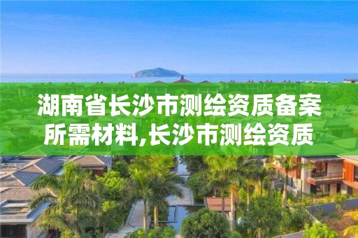 湖南省長沙市測繪資質備案所需材料,長沙市測繪資質單位名單