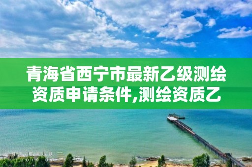 青海省西寧市最新乙級測繪資質申請條件,測繪資質乙級申請需要什么條件。