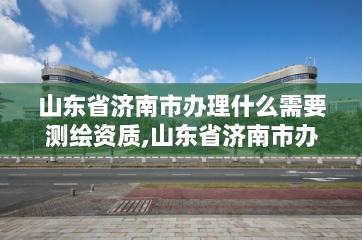 山東省濟(jì)南市辦理什么需要測繪資質(zhì),山東省濟(jì)南市辦理什么需要測繪資質(zhì)的公司