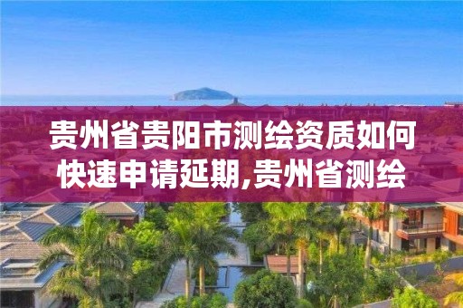 貴州省貴陽市測繪資質如何快速申請延期,貴州省測繪資質管理系統