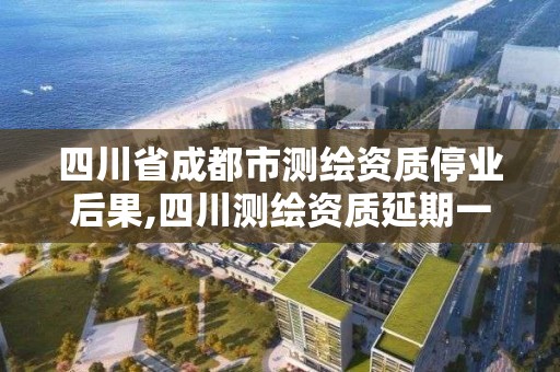 四川省成都市測繪資質停業后果,四川測繪資質延期一年