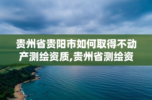 貴州省貴陽市如何取得不動產測繪資質,貴州省測繪資質管理系統。