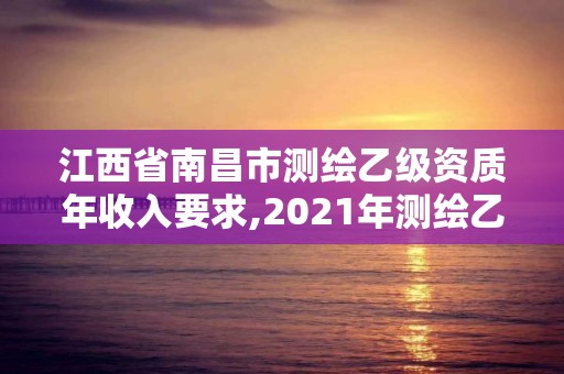 江西省南昌市測繪乙級資質年收入要求,2021年測繪乙級資質。