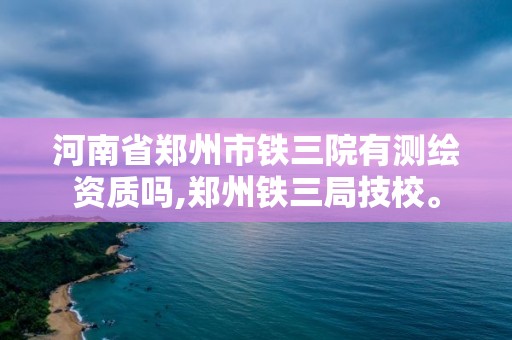 河南省鄭州市鐵三院有測繪資質(zhì)嗎,鄭州鐵三局技校。