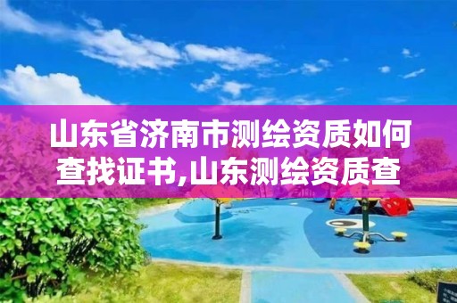 山東省濟南市測繪資質如何查找證書,山東測繪資質查詢