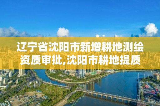 遼寧省沈陽市新增耕地測繪資質(zhì)審批,沈陽市耕地提質(zhì)改造工作流程