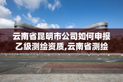 云南省昆明市公司如何申報乙級測繪資質,云南省測繪資質證書延期公告。