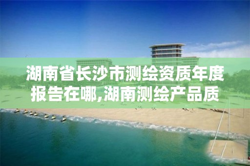 湖南省長沙市測繪資質年度報告在哪,湖南測繪產品質量檢測站 待遇