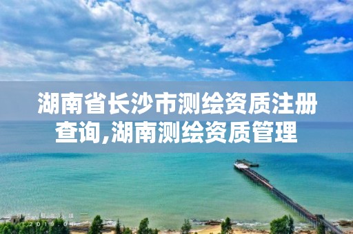 湖南省長沙市測繪資質注冊查詢,湖南測繪資質管理