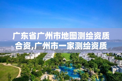 廣東省廣州市地圖測繪資質合資,廣州市一家測繪資質單位