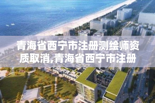 青海省西寧市注冊測繪師資質取消,青海省西寧市注冊測繪師資質取消公告