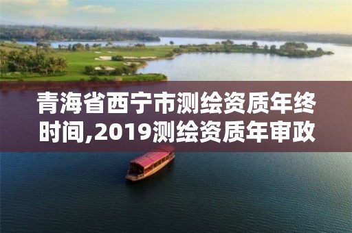 青海省西寧市測繪資質年終時間,2019測繪資質年審政策