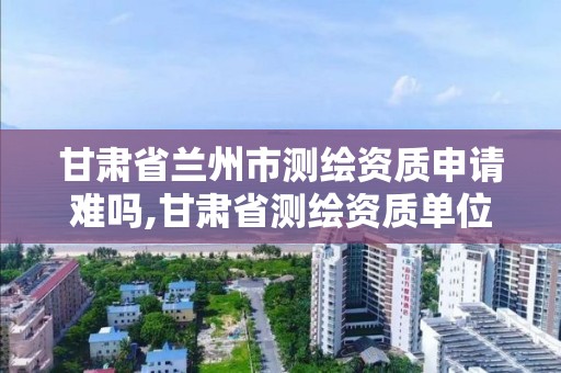 甘肅省蘭州市測繪資質申請難嗎,甘肅省測繪資質單位