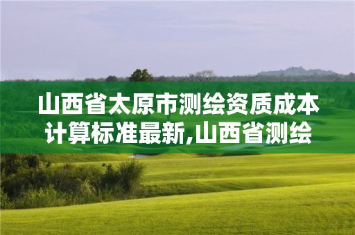 山西省太原市測繪資質成本計算標準最新,山西省測繪成果管理條例。